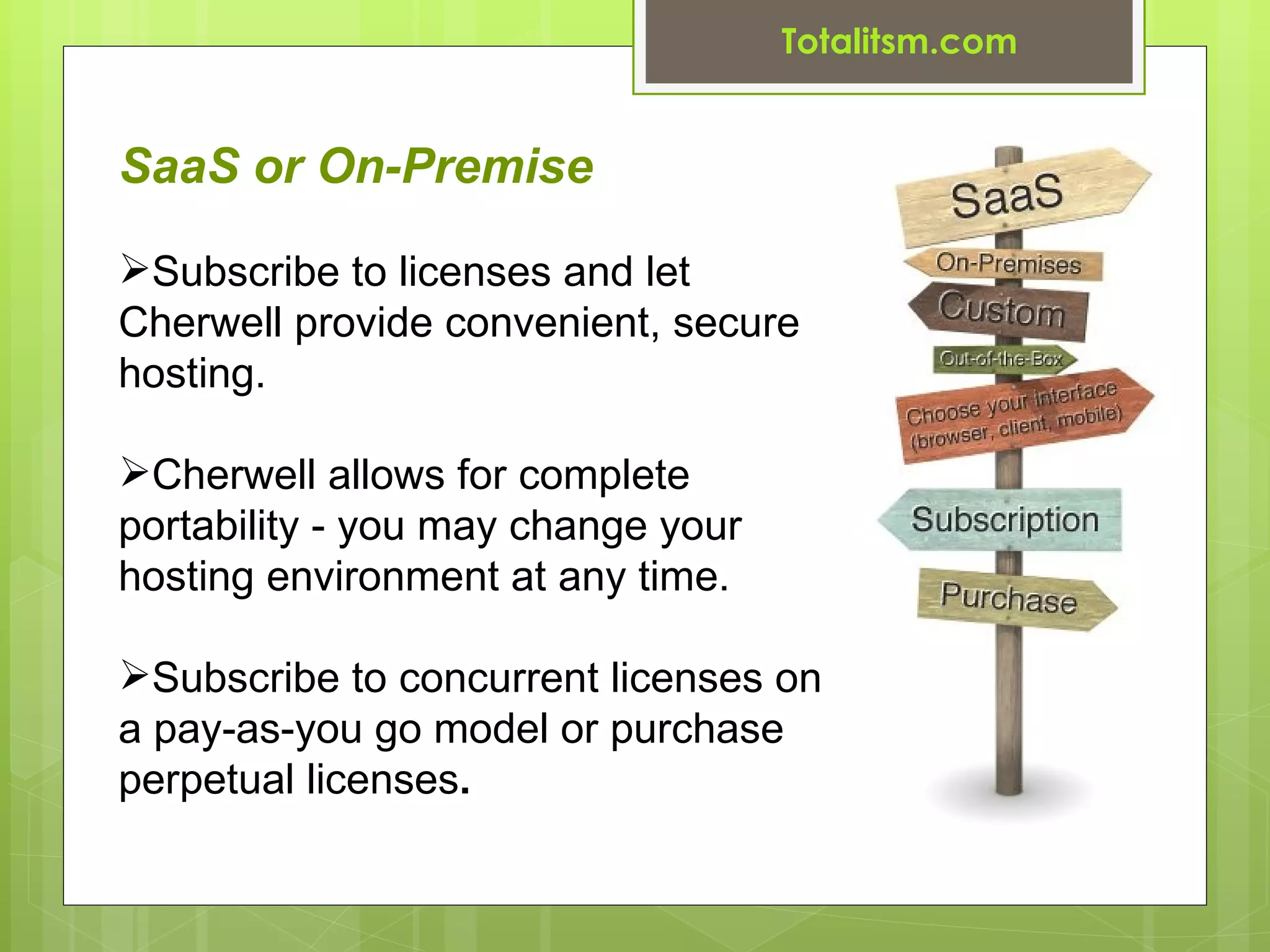 Totalitsm.com


SaaS or On-Premise

Subscribe to licenses and let
Cherwell provide convenient, secure
hosting.

Cherwell allows for complete
portability - you may change your
hosting environment at any time.

Subscribe to concurrent licenses on
a pay-as-you go model or purchase
perpetual licenses.
 