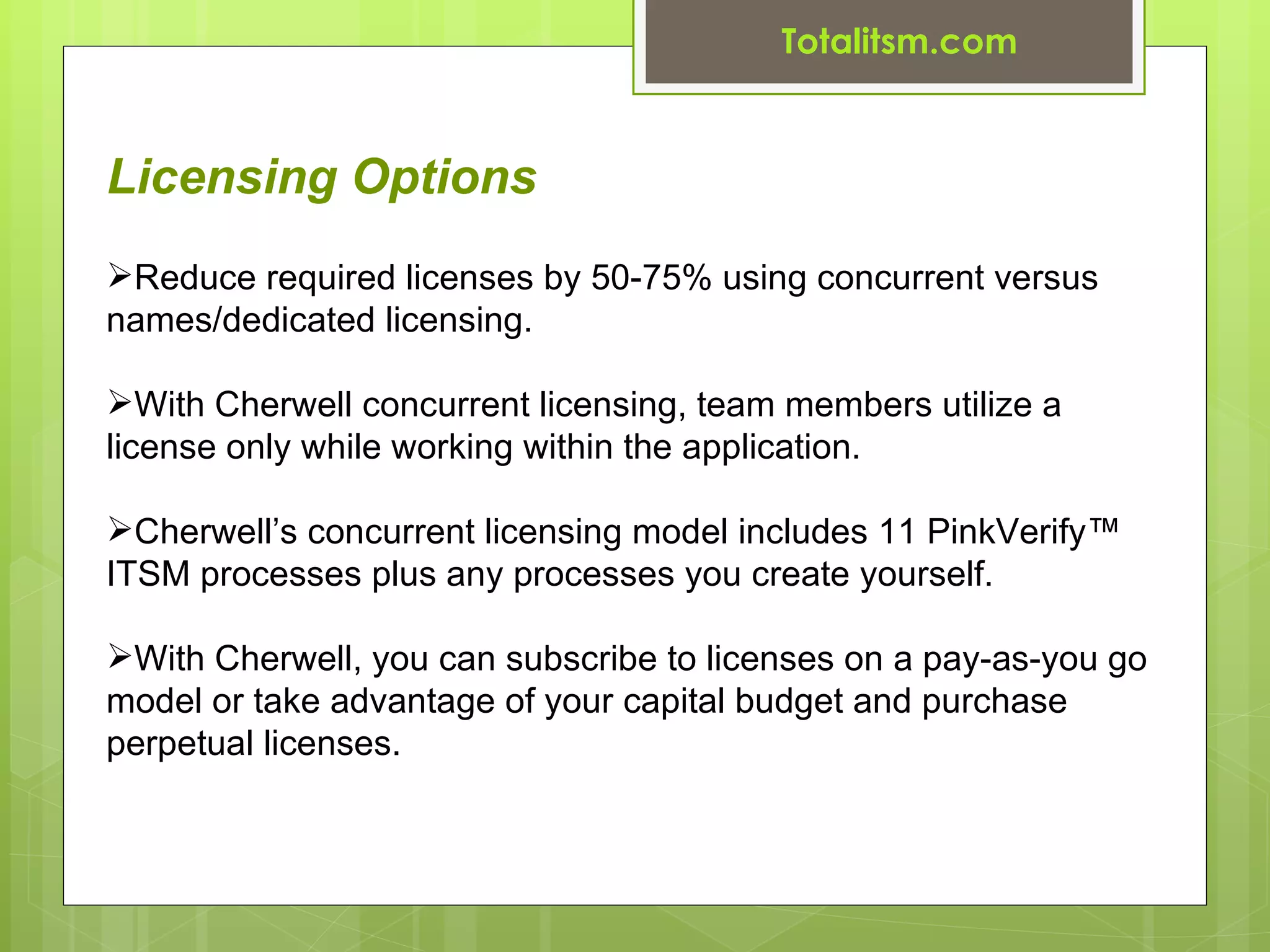 Totalitsm.com


Licensing Options
Reduce required licenses by 50-75% using concurrent versus
names/dedicated licensing.

With Cherwell concurrent licensing, team members utilize a
license only while working within the application.

Cherwell’s concurrent licensing model includes 11 PinkVerify™
ITSM processes plus any processes you create yourself.

With Cherwell, you can subscribe to licenses on a pay-as-you go
model or take advantage of your capital budget and purchase
perpetual licenses.
 