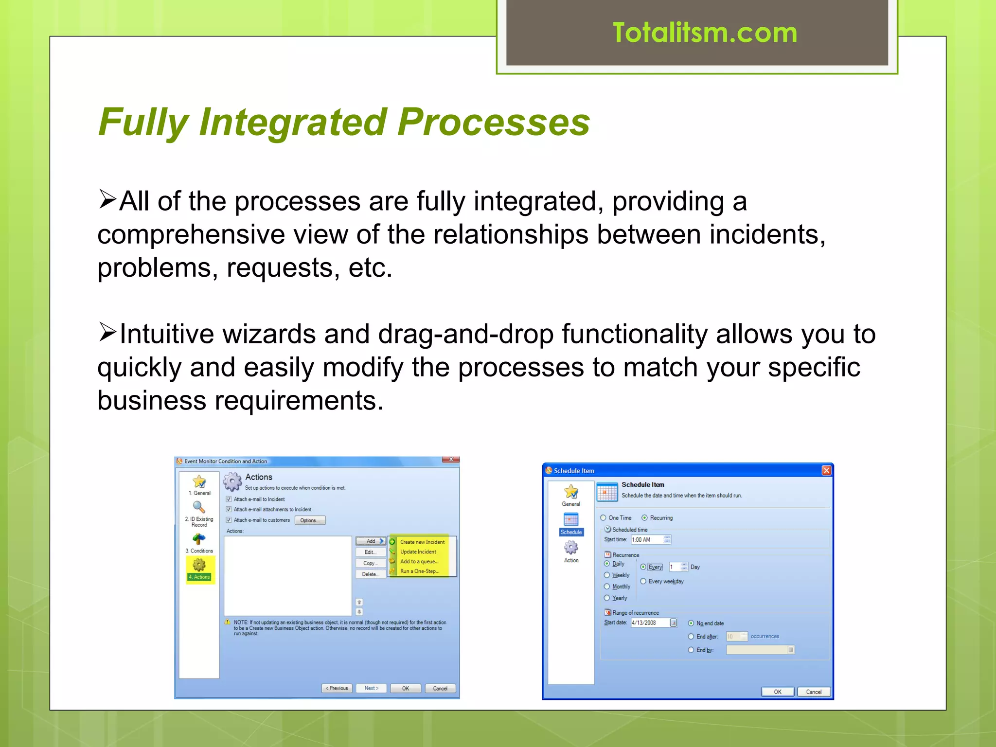 Totalitsm.com


Fully Integrated Processes
All of the processes are fully integrated, providing a
comprehensive view of the relationships between incidents,
problems, requests, etc.

Intuitive wizards and drag-and-drop functionality allows you to
quickly and easily modify the processes to match your specific
business requirements.
 