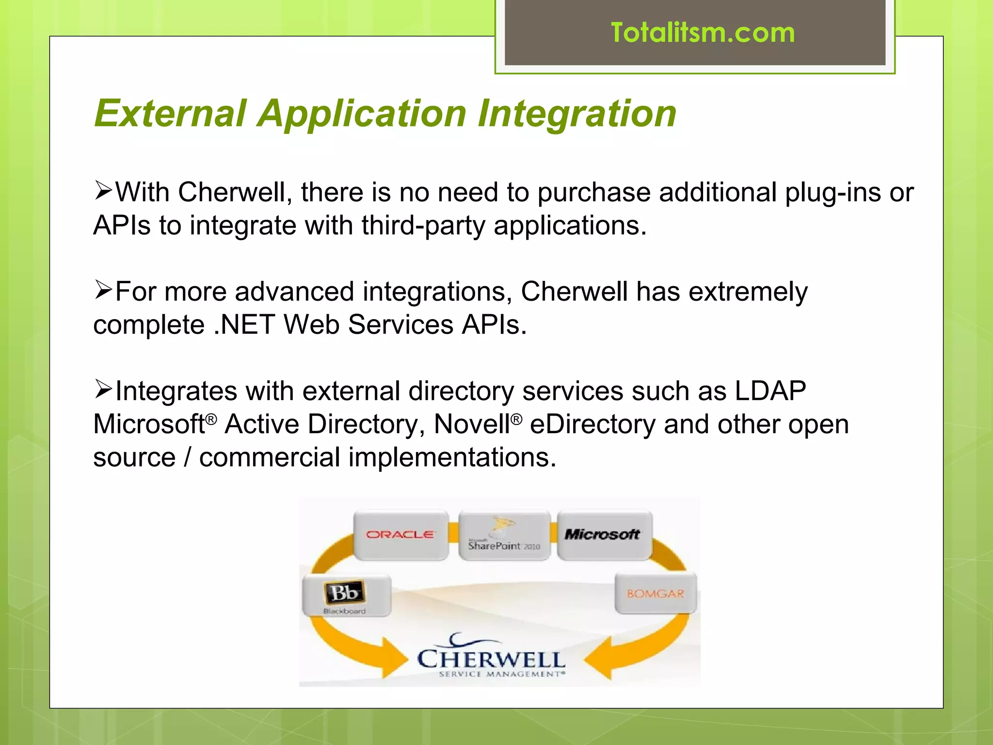 Totalitsm.com


External Application Integration
With Cherwell, there is no need to purchase additional plug-ins or
APIs to integrate with third-party applications.

For more advanced integrations, Cherwell has extremely
complete .NET Web Services APIs.

Integrates with external directory services such as LDAP
Microsoft® Active Directory, Novell® eDirectory and other open
source / commercial implementations.
 