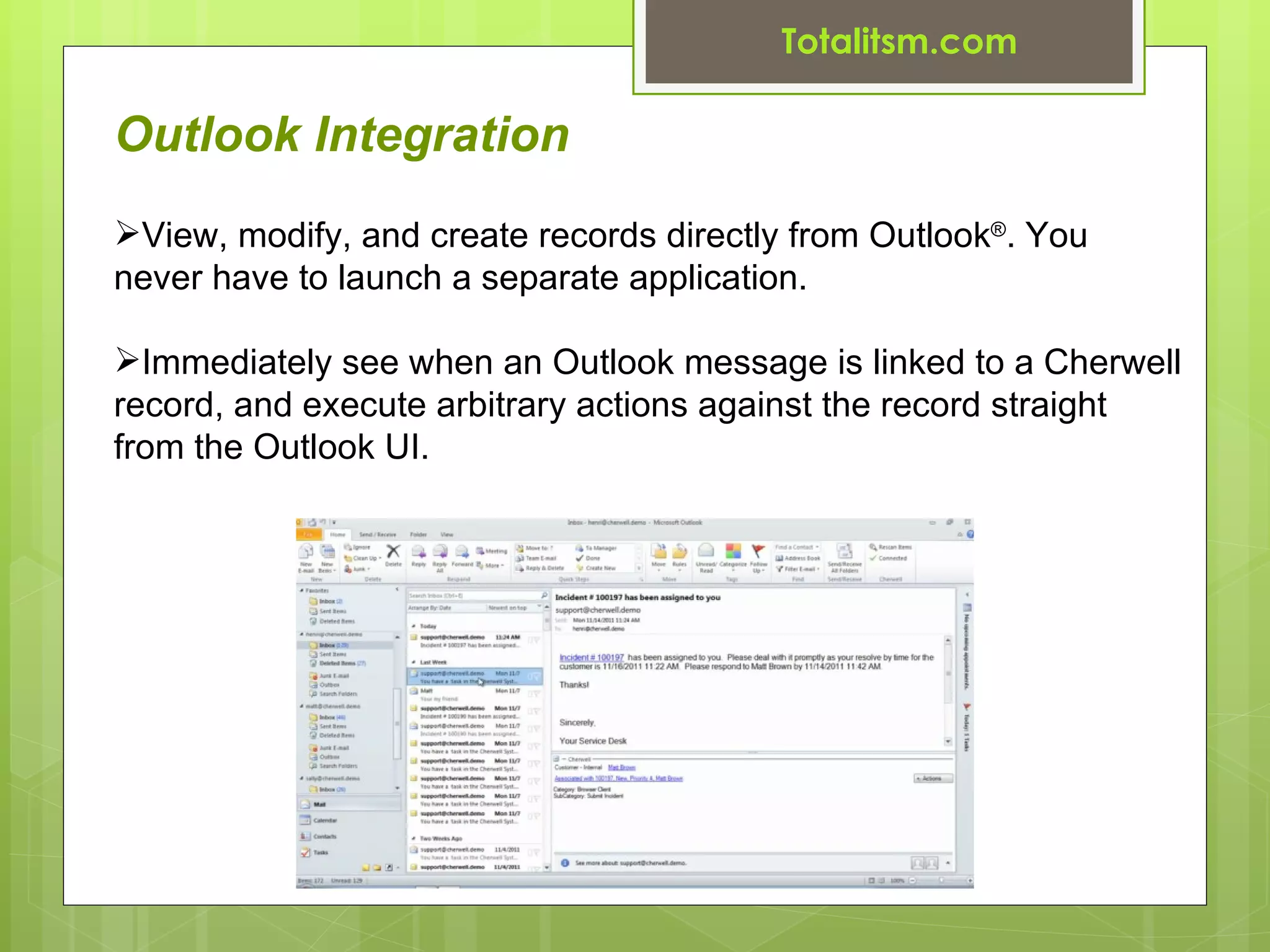 Totalitsm.com

Outlook Integration
View, modify, and create records directly from Outlook®. You
never have to launch a separate application.

Immediately see when an Outlook message is linked to a Cherwell
record, and execute arbitrary actions against the record straight
from the Outlook UI.
 