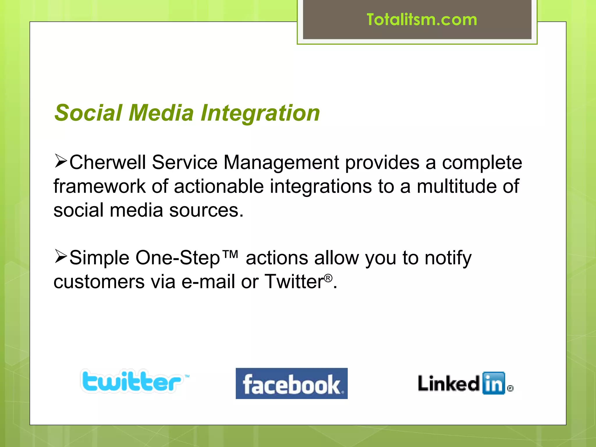 Totalitsm.com




Social Media Integration

Cherwell Service Management provides a complete
framework of actionable integrations to a multitude of
social media sources.

Simple One-Step™ actions allow you to notify
customers via e-mail or Twitter®.
 