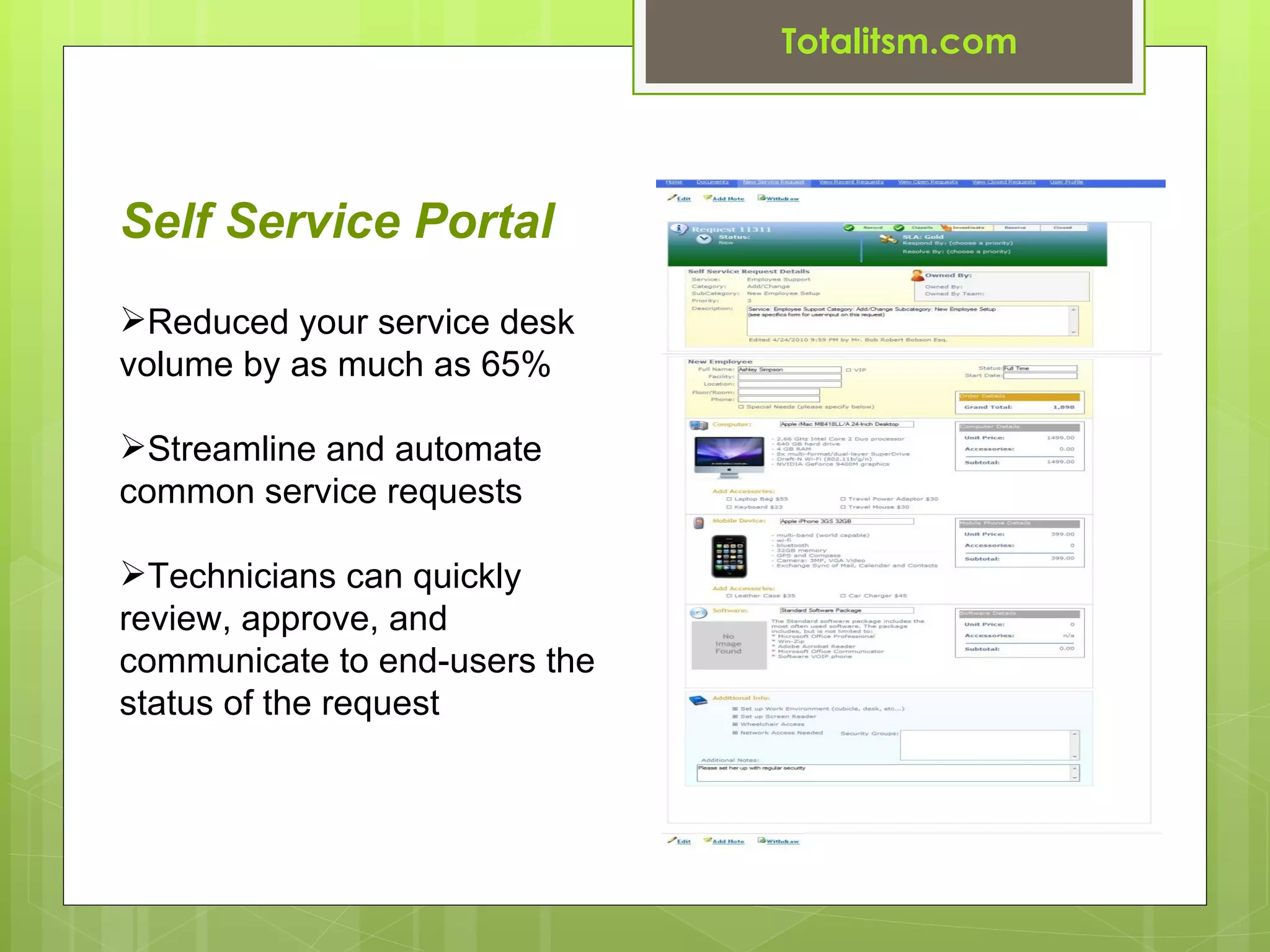 Totalitsm.com




Self Service Portal
Reduced your service desk
volume by as much as 65%

Streamline and automate
common service requests

Technicians can quickly
review, approve, and
communicate to end-users the
status of the request
 