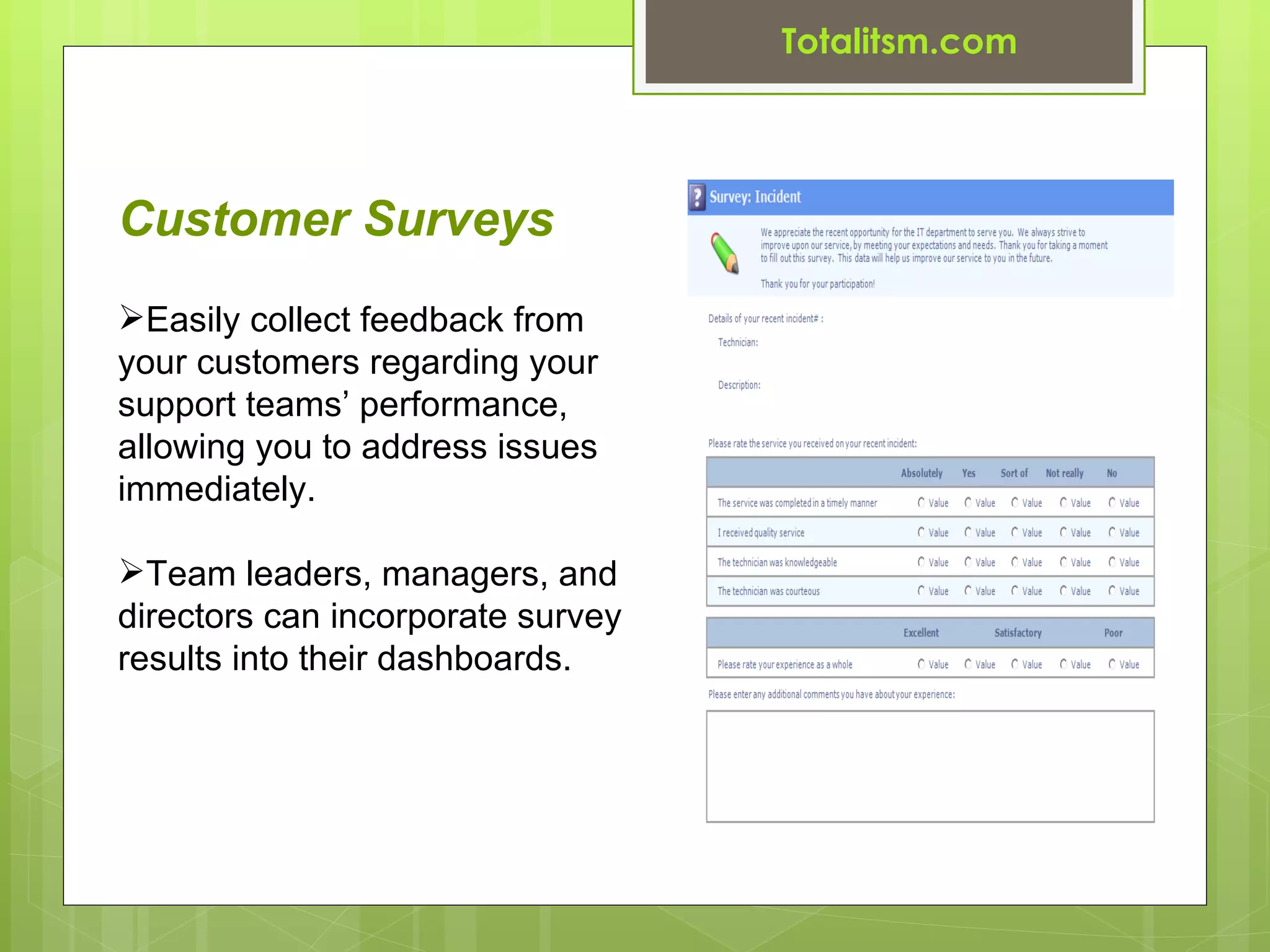 Totalitsm.com




Customer Surveys
Easily collect feedback from
your customers regarding your
support teams’ performance,
allowing you to address issues
immediately.

Team leaders, managers, and
directors can incorporate survey
results into their dashboards.
 