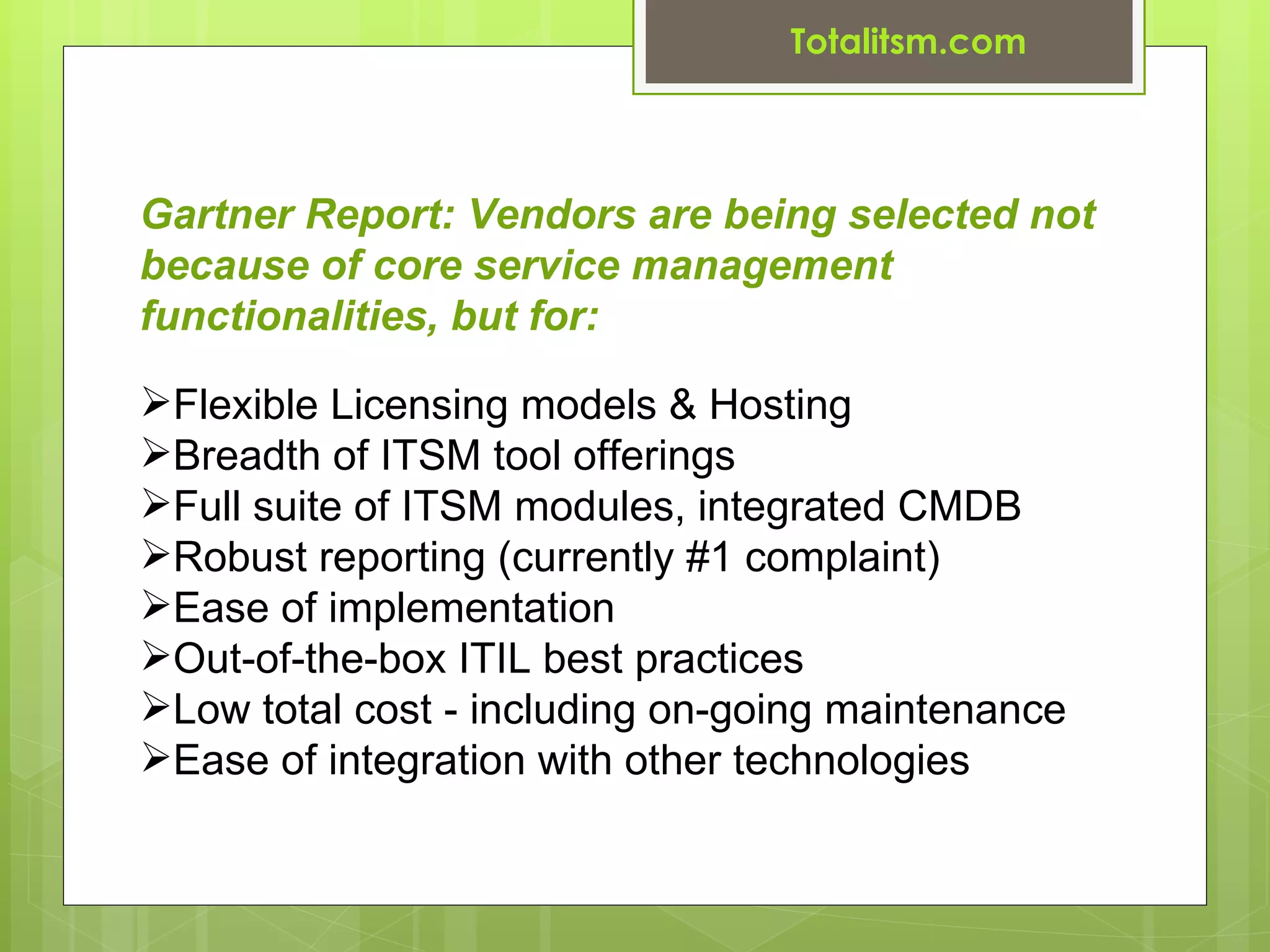 Totalitsm.com



Gartner Report: Vendors are being selected not
because of core service management
functionalities, but for:

Flexible Licensing models & Hosting
Breadth of ITSM tool offerings
Full suite of ITSM modules, integrated CMDB
Robust reporting (currently #1 complaint)
Ease of implementation
Out-of-the-box ITIL best practices
Low total cost - including on-going maintenance
Ease of integration with other technologies
 