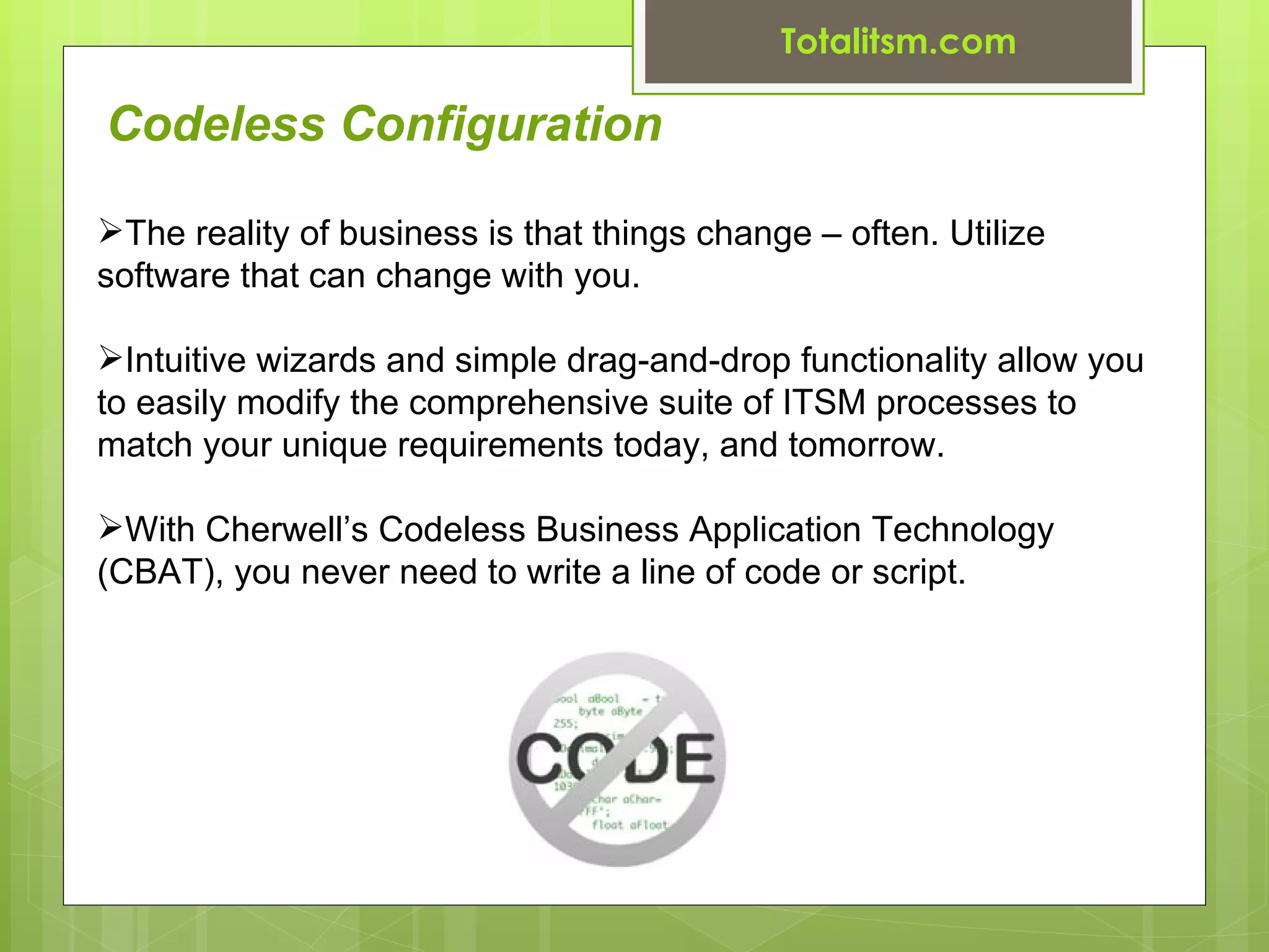 Totalitsm.com

Codeless Configuration

The reality of business is that things change – often. Utilize
software that can change with you.

Intuitive wizards and simple drag-and-drop functionality allow you
to easily modify the comprehensive suite of ITSM processes to
match your unique requirements today, and tomorrow.

With Cherwell’s Codeless Business Application Technology
(CBAT), you never need to write a line of code or script.
 