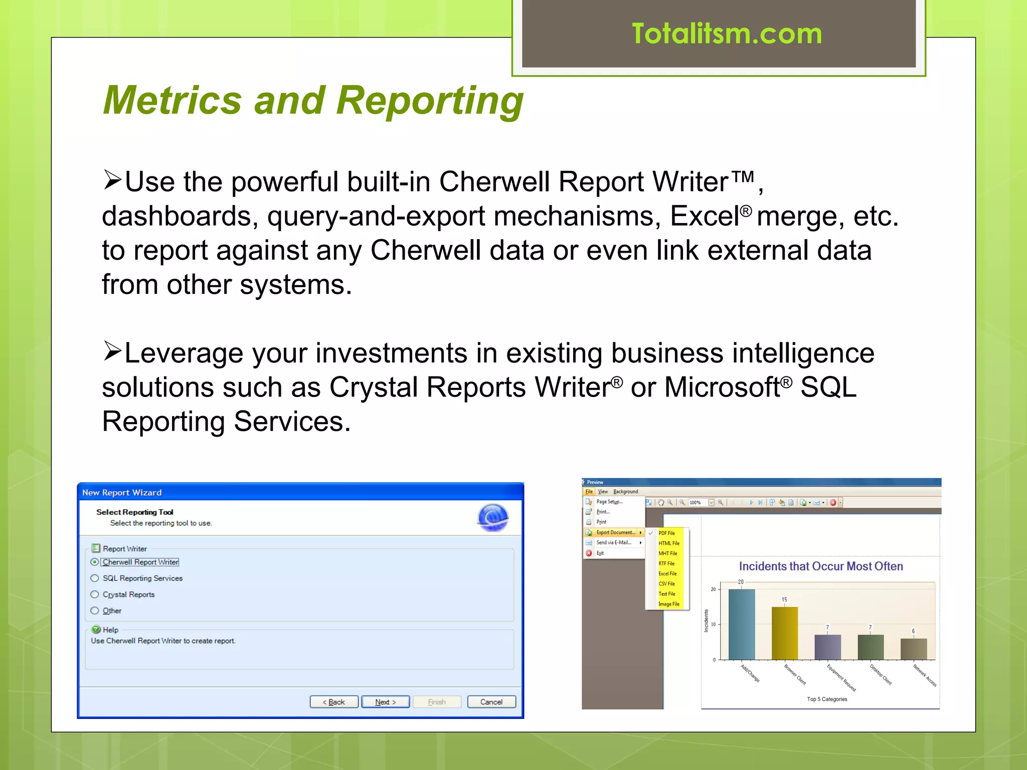 Totalitsm.com

Metrics and Reporting
Use the powerful built-in Cherwell Report Writer™,
dashboards, query-and-export mechanisms, Excel® merge, etc.
to report against any Cherwell data or even link external data
from other systems.

Leverage your investments in existing business intelligence
solutions such as Crystal Reports Writer® or Microsoft® SQL
Reporting Services.
 
