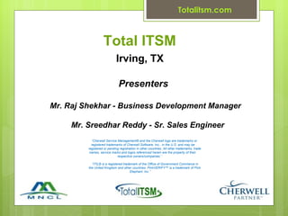 Totalitsm.com



                   Total ITSM
                             Irving, TX

                              Presenters

Mr. Raj Shekhar - Business Development Manager

     Mr. Sreedhar Reddy - Sr. Sales Engineer
           “Cherwell Service Management® and the Cherwell logo are trademarks or
           registered trademarks of Cherwell Software, Inc., in the U.S. and may be
         registered or pending registration in other countries. All other trademarks, trade
          names, service marks and logos referenced herein are the property of their
                             respective owners/companies.”

           “ITIL® is a registered trademark of the Office of Government Commerce in
         the United Kingdom and other countries. PinkVERIFY™ is a trademark of Pink
                                       Elephant, Inc.”
 