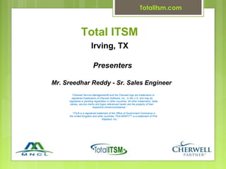 Totalitsm.com



               Total ITSM
                         Irving, TX

                          Presenters

Mr. Sreedhar Reddy - Sr. Sales Engineer
       “Cherwell Service Management® and the Cherwell logo are trademarks or
       registered trademarks of Cherwell Software, Inc., in the U.S. and may be
     registered or pending registration in other countries. All other trademarks, trade
      names, service marks and logos referenced herein are the property of their
                         respective owners/companies.”

       “ITIL® is a registered trademark of the Office of Government Commerce in
     the United Kingdom and other countries. PinkVERIFY™ is a trademark of Pink
                                   Elephant, Inc.”
 