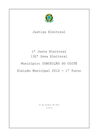 Justiça Eleitoral




       1ª Junta Eleitoral
       132ª Zona Eleitoral

  Município: CONCEIÇÃO DO COITÉ

Eleição Municipal 2012 - 1º Turno




           07 de outubro de 2012
                  21:08:42
 