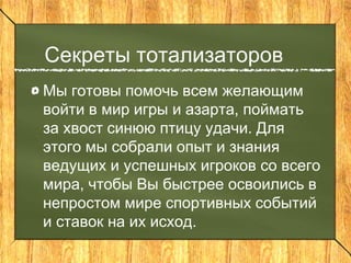 Секреты тотализаторов
Мы готовы помочь всем желающим
войти в мир игры и азарта, поймать
за хвост синюю птицу удачи. Для
этого мы собрали опыт и знания
ведущих и успешных игроков со всего
мира, чтобы Вы быстрее освоились в
непростом мире спортивных событий
и ставок на их исход.
 
