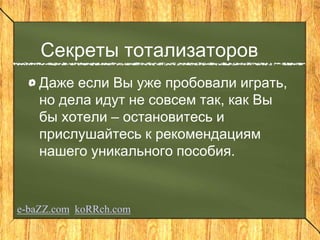 Секреты тотализаторов
Даже если Вы уже пробовали играть,
но дела идут не совсем так, как Вы
бы хотели – остановитесь и
прислушайтесь к рекомендациям
нашего уникального пособия.
e-baZZ.com koRRch.com
 