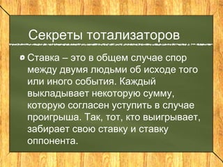 Секреты тотализаторов
Ставка – это в общем случае спор
между двумя людьми об исходе того
или иного события. Каждый
выкладывает некоторую сумму,
которую согласен уступить в случае
проигрыша. Так, тот, кто выигрывает,
забирает свою ставку и ставку
оппонента.
 