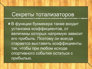 Секреты тотализаторов
В функции букмекера также входит
установка коэффициентов, от
величины которых напрямую зависит
его прибыль. Поэтому он всегда
старается выставить коэффициенты
так, чтобы при любом исходе
спортивного события остаться с
прибылью.
 