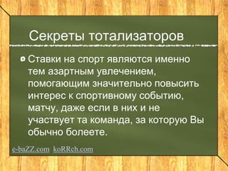 Секреты тотализаторов
Ставки на спорт являются именно
тем азартным увлечением,
помогающим значительно повысить
интерес к спортивному событию,
матчу, даже если в них и не
участвует та команда, за которую Вы
обычно болеете.
e-baZZ.com koRRch.com
 