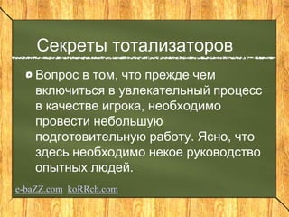 Секреты тотализаторов
Вопрос в том, что прежде чем
включиться в увлекательный процесс
в качестве игрока, необходимо
провести небольшую
подготовительную работу. Ясно, что
здесь необходимо некое руководство
опытных людей.
e-baZZ.com koRRch.com
 