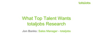 What Top Talent Wants
totaljobs Research
Jon Banks: Sales Manager - totaljobs
 