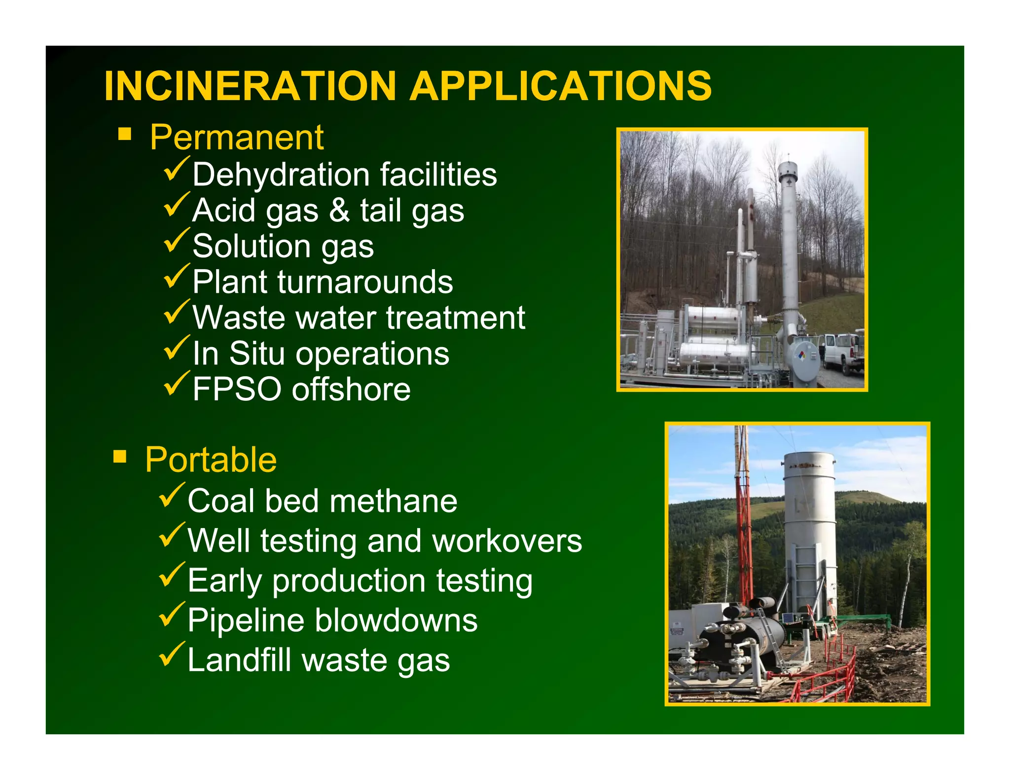 INCINERATION APPLICATIONS
 Permanent
   Dehydration facilities
   Acid gas & tail gas
   Solution gas
   Plant turnarounds
   Waste water treatment
   In S operations
      Situ
   FPSO offshore

 Portable
   Coal bed methane
   Well testing and workovers
   Early production testing
   Pipeline blowdowns
     p
   Landfill waste gas
 