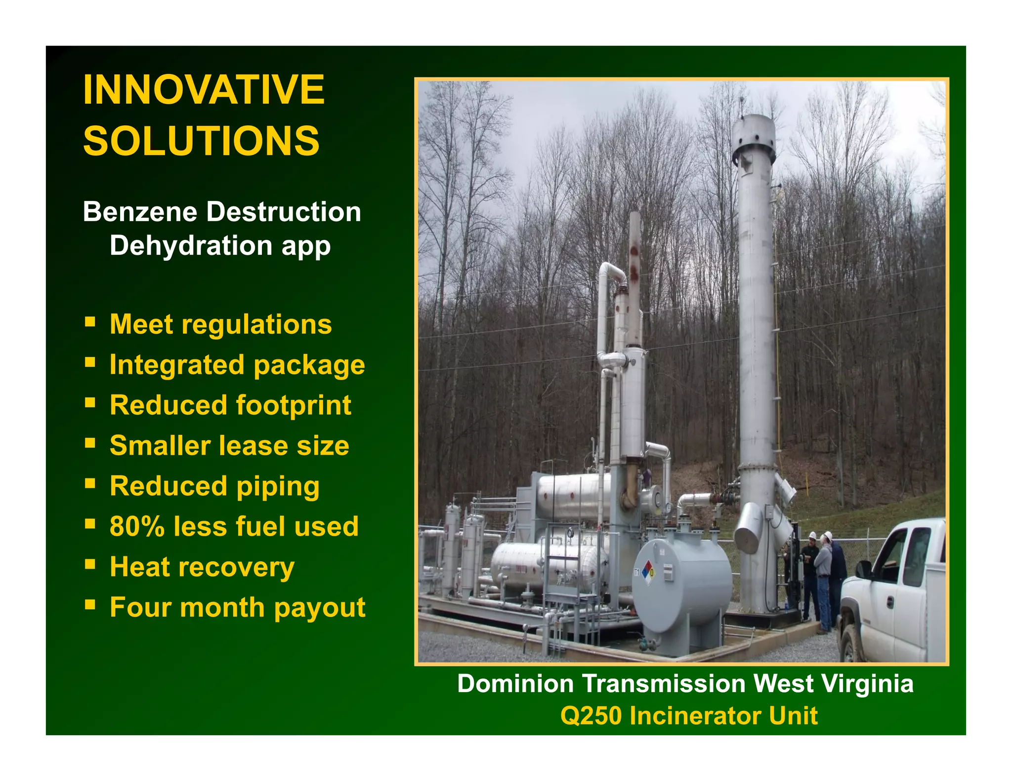 INNOVATIVE
SOLUTIONS
Benzene Destruction
 Dehydration app

 Meet regulations
 Integrated package
 Reduced footprint
 Smaller l
 S ll lease sizei
 Reduced piping
 80% less fuel used
 Heat recovery
 Four month payout

                      Dominion Transmission West Virginia
                             Q250 Incinerator Unit
 