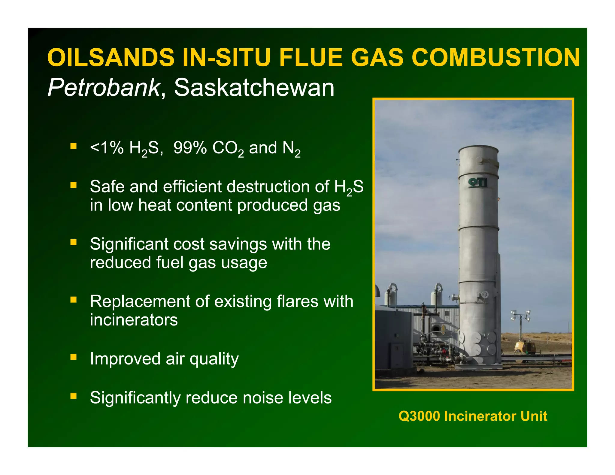 OILSANDS IN-SITU FLUE GAS COMBUSTION
Petrobank,
Petrobank, Saskatchewan

  <1% H2S 99% CO2 and N2
        S,

  Safe and efficient destruction of H2S
  in low heat content produced gas

  Significant cost savings with the
  reduced fuel gas usage

  Replacement of existing flares with
  incinerators

  Improved air quality

  Significantly reduce noise levels
                                          Q3000 Incinerator Unit
 