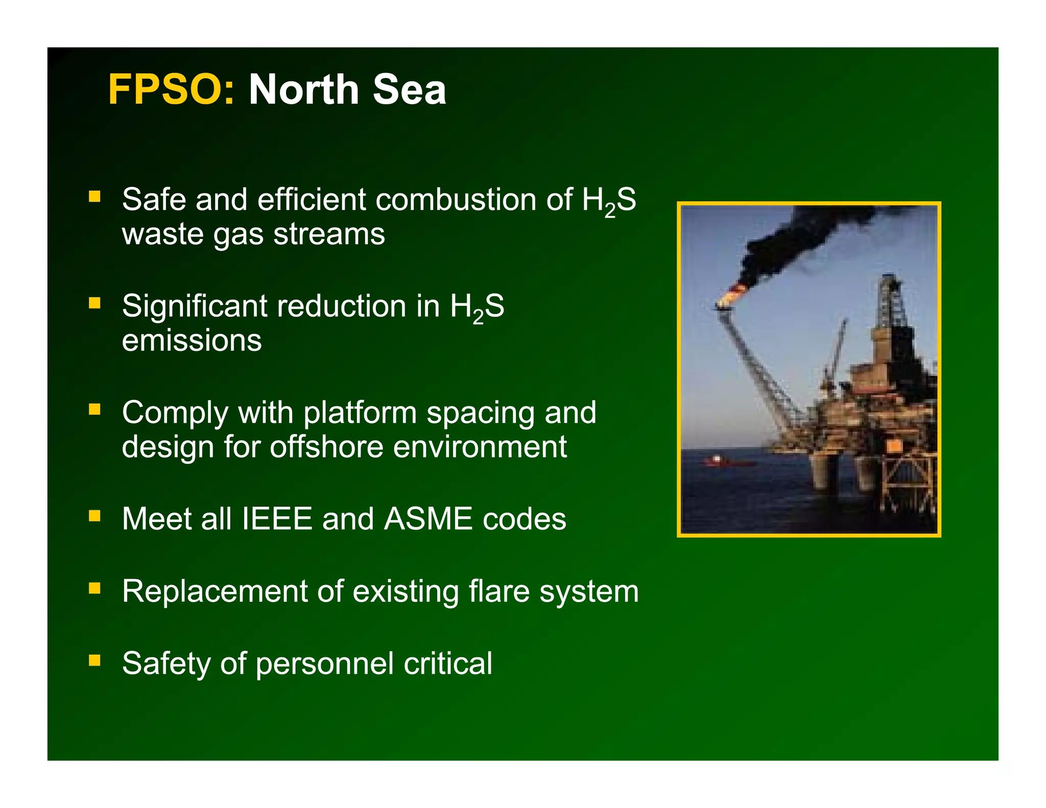 FPSO: North Sea

Safe and efficient combustion of H2S
waste gas streams

Significant reduction in H2S
emissions

Comply with platform spacing and
design for offshore environment

Meet all IEEE and ASME codes

Replacement of existing flare system

Safety of personnel critical
 
