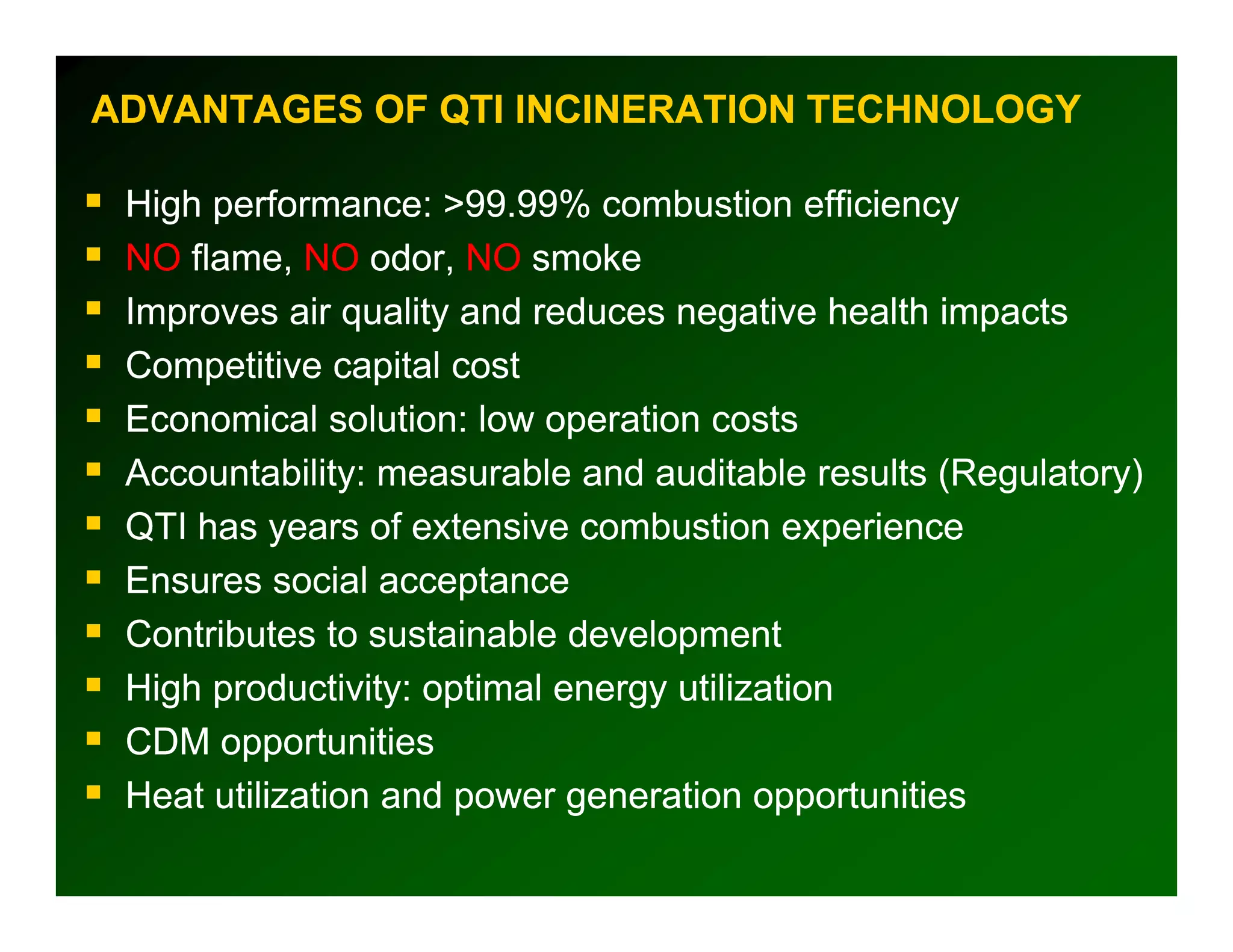 ADVANTAGES OF QTI INCINERATION TECHNOLOGY

 High performance: >99.99% combustion efficiency
 NO flame, NO odor, NO smoke
 Improves air quality and reduces negative health impacts
 Competitive capital cost
 Economical solution: low operation costs
 Accountability: measurable and auditable results (Regulatory)
 QTI has years of extensive combustion experience
 Ensures social acceptance
 Contributes to sustainable development
 High productivity: optimal energy utilization
 CDM opportunities
 Heat utilization and power generation opportunities
 
