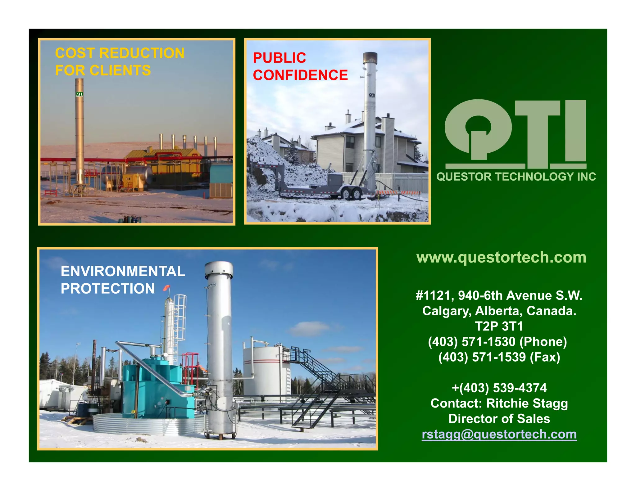COST REDUCTION   PUBLIC
FOR CLIENTS      CONFIDENCE




                                 QUESTOR TECHNOLOGY INC




                              www.questortech.com
ENVIRONMENTAL
     O
PROTECTION                    #1121, 940-6th Avenue S.W.
                               Calgary, Alberta, Canada.
                                        T2P 3T1
                                (403) 571 1530 (Phone)
                                      571-1530 (Ph     )
                                  (403) 571-1539 (Fax)

                                   +(403) 539-4374
                                Contact: Ritchie St
                                C t t Rit hi Stagg
                                  Director of Sales
                              rstagg@questortech.com
 