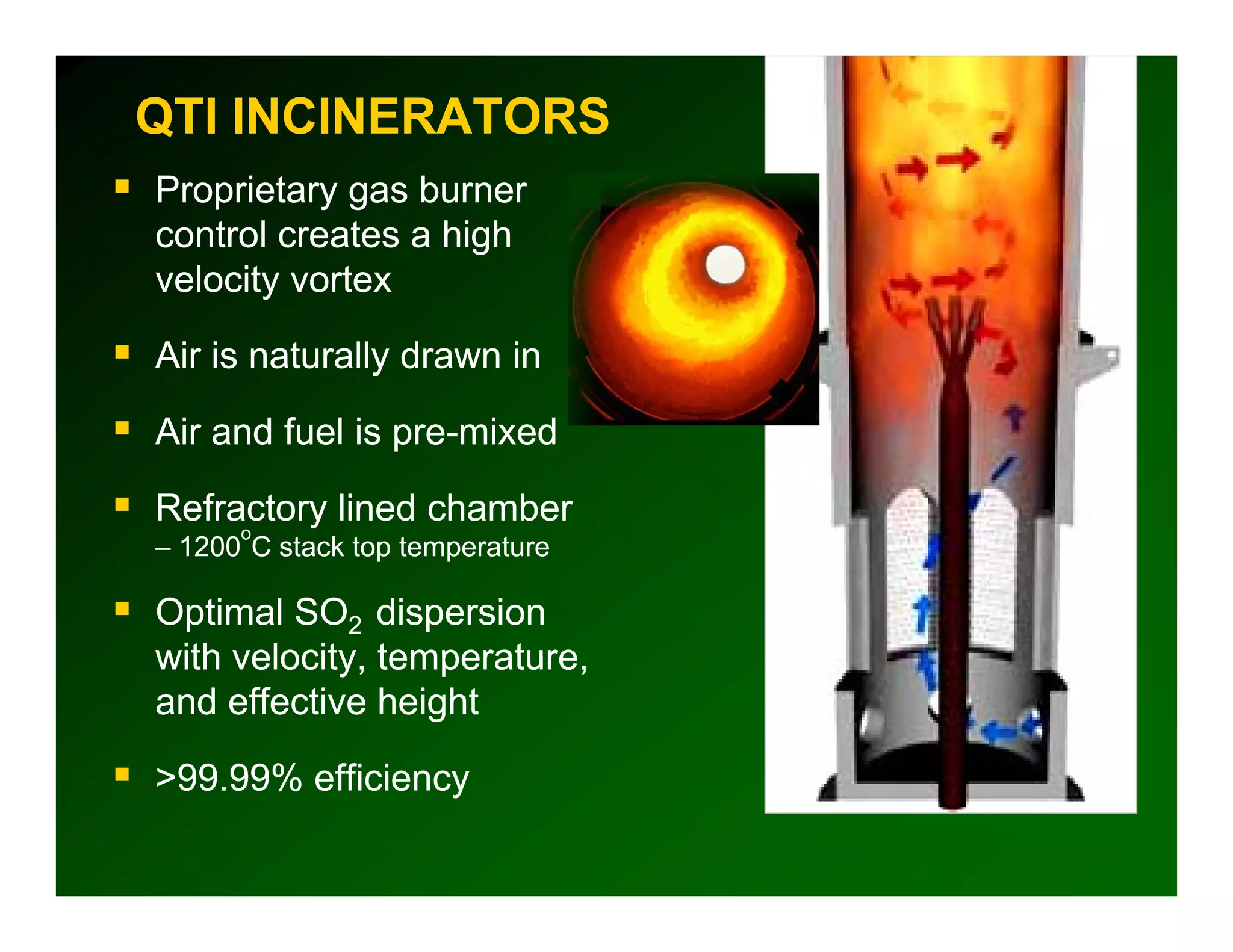 QTI INCINERATORS
Proprietary gas b
P    i          burner
control creates a high
velocity vortex
       y

Air is naturally drawn in

Air and fuel is pre-mixed

Refractory lined chamber
      o
– 1200 C stack top temperature

Optimal SO2 dispersion
with velocity temperature
     velocity, temperature,
and effective height

>99.99%
>99 99% efficiency
 