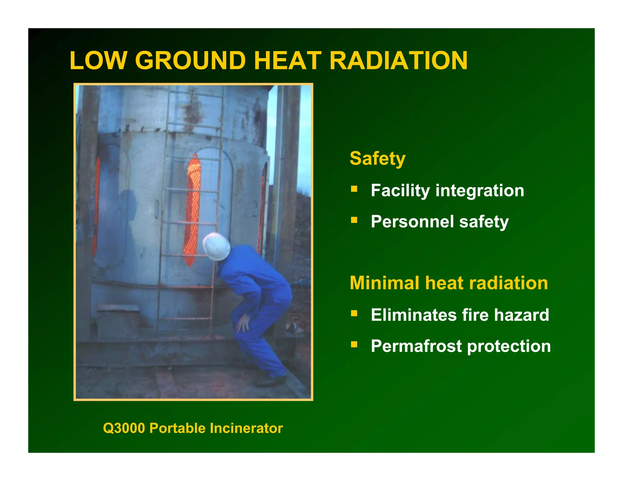 LOW GROUND HEAT RADIATION


                               Safety
                                 Facility integration
                                 Personnel safety


                               Minimal heat radiation
                                 Eliminates fire hazard
                                 Permafrost protection



  Q3000 Portable Incinerator
 