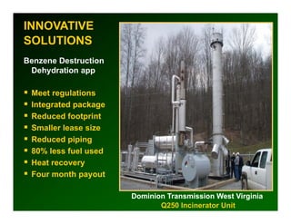 INNOVATIVE
SOLUTIONS
Benzene Destruction
 Dehydration app

 Meet regulations
 Integrated package
 Reduced footprint
 Smaller l
 S ll lease sizei
 Reduced piping
 80% less fuel used
 Heat recovery
 Four month payout

                      Dominion Transmission West Virginia
                             Q250 Incinerator Unit
 