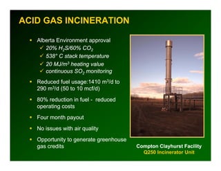 ACID GAS INCINERATION

   Alberta Environment approval
      20% H2S/60% CO2
      538° C stack temperature
      20 MJ/m3 heating value
      continuous SO2 monitoring
   Reduced fuel usage:1410 m3/d to
   290 m3/d (50 to 10 mcf/d)
   80% reduction in fuel - reduced
   operating costs
   Four month payout
   No issues with air quality
   Opportunity to generate greenhouse
   gas credits                          Compton Clayhurst Facility
                                          Q250 Incinerator Unit
 