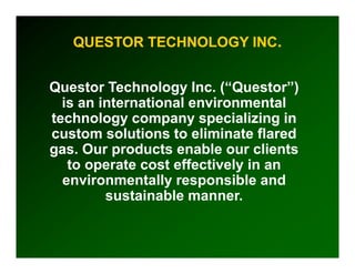 QUESTOR TECHNOLOGY INC.


Questor Technology Inc. (“Questor”)
                      Inc
  is an international environmental
                       nvironmental
technology company specializing in
custom solutions to eliminate flared
g
gas. Our products enable our clients
          p
   to operate cost effectively in an
  environmentally responsible and
         sustainable manner.
 