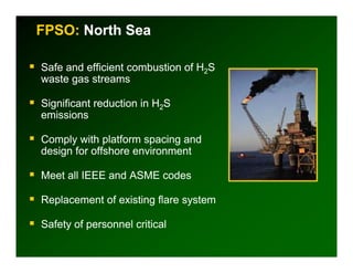 FPSO: North Sea

Safe and efficient combustion of H2S
waste gas streams

Significant reduction in H2S
emissions

Comply with platform spacing and
design for offshore environment

Meet all IEEE and ASME codes

Replacement of existing flare system

Safety of personnel critical
 