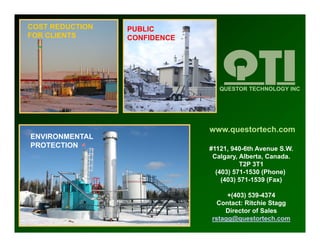 COST REDUCTION   PUBLIC
FOR CLIENTS      CONFIDENCE




                                 QUESTOR TECHNOLOGY INC




                              www.questortech.com
ENVIRONMENTAL
     O
PROTECTION                    #1121, 940-6th Avenue S.W.
                               Calgary, Alberta, Canada.
                                        T2P 3T1
                                (403) 571 1530 (Phone)
                                      571-1530 (Ph     )
                                  (403) 571-1539 (Fax)

                                   +(403) 539-4374
                                Contact: Ritchie St
                                C t t Rit hi Stagg
                                  Director of Sales
                              rstagg@questortech.com
 