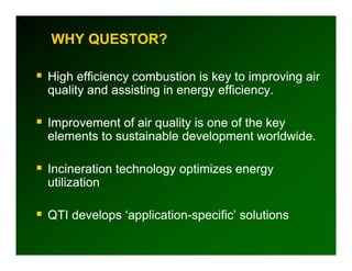 WHY QUESTOR?

High efficiency combustion is key to improving air
quality and assisting in energy efficiency.

Improvement of air quality is one of the key
I           t f i      lit i       f th k
elements to sustainable development worldwide.

Incineration technology optimizes energy
utilization

QTI develops ‘application-specific’ solutions
          p    pp          p
 