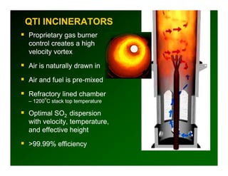 QTI INCINERATORS
Proprietary gas b
P    i          burner
control creates a high
velocity vortex
       y

Air is naturally drawn in

Air and fuel is pre-mixed

Refractory lined chamber
      o
– 1200 C stack top temperature

Optimal SO2 dispersion
with velocity temperature
     velocity, temperature,
and effective height

>99.99%
>99 99% efficiency
 