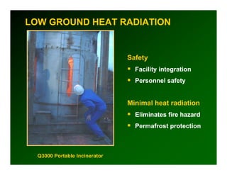 LOW GROUND HEAT RADIATION


                               Safety
                                 Facility integration
                                 Personnel safety


                               Minimal heat radiation
                                 Eliminates fire hazard
                                 Permafrost protection



  Q3000 Portable Incinerator
 