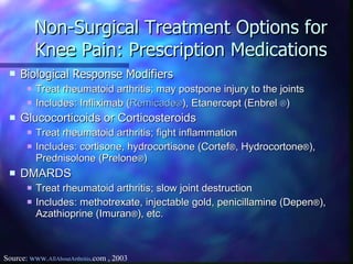 Non-Surgical Treatment Options for Knee Pain: Prescription Medications Biological Response Modifiers   Treat rheumatoid arthritis; may postpone injury to the joints Includes: Infliximab ( Remicade ® ), Etanercept (Enbrel  ® ) Glucocorticoids or Corticosteroids   Treat rheumatoid arthritis; fight inflammation Includes: cortisone, hydrocortisone (Cortef ® , Hydrocortone ® ), Prednisolone (Prelone ® )  DMARDS Treat rheumatoid arthritis; slow joint destruction Includes: methotrexate, injectable gold, penicillamine (Depen ® ), Azathioprine (Imuran ® ), etc. Source:  www. AllAboutArthritis .com  , 2003 