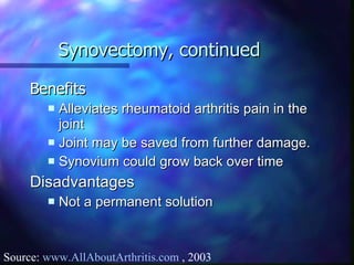 Synovectomy, continued Benefits Alleviates rheumatoid arthritis pain in the joint Joint may be saved from further damage. Synovium could grow back over time Disadvantages Not a permanent solution Source:  www.AllAboutArthritis.com  , 2003 