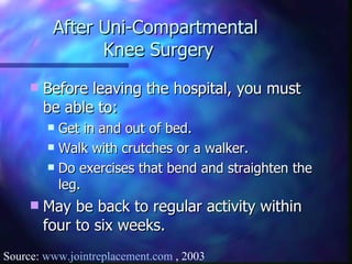 After Uni-Compartmental  Knee Surgery Before leaving the hospital, you must be able to: Get in and out of bed. Walk with crutches or a walker. Do exercises that bend and straighten the leg. May be back to regular activity within four to six weeks. Source:  www.jointreplacement.com  , 2003 