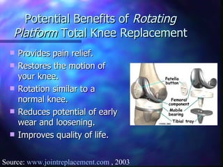 Potential Benefits of  Rotating Platform  Total Knee Replacement Provides pain relief. Restores the motion of your knee. Rotation similar to a normal knee. Reduces potential of early wear and loosening. Improves quality of life. Source:  www.jointreplacement.com  , 2003 
