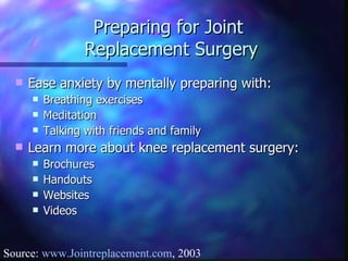Preparing for Joint  Replacement Surgery Ease anxiety by mentally preparing with: Breathing exercises Meditation Talking with friends and family Learn more about knee replacement surgery: Brochures Handouts Websites Videos Source:  www.Jointreplacement.com , 2003 