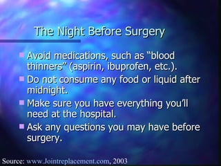 The Night Before Surgery Avoid medications, such as “blood thinners” (aspirin, ibuprofen, etc.). Do not consume any food or liquid after midnight. Make sure you have everything you’ll need at the hospital. Ask any questions you may have before surgery. Source:  www.Jointreplacement.com , 2003 