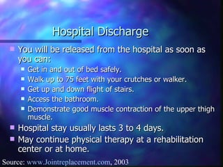 Hospital Discharge You will be released from the hospital as soon as you can: Get in and out of bed safely.  Walk up to 75 feet with your crutches or walker. Get up and down flight of stairs. Access the bathroom. Demonstrate good muscle contraction of the upper thigh muscle. Hospital stay usually lasts 3 to 4 days. May continue physical therapy at a rehabilitation center or at home. Source:  www.Jointreplacement.com , 2003 