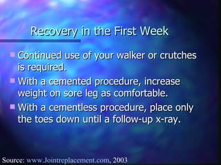 Recovery in the First Week Continued use of your walker or crutches is required. With a cemented procedure, increase weight on sore leg as comfortable. With a cementless procedure, place only the toes down until a follow-up x-ray.  Source:  www.Jointreplacement.com , 2003 