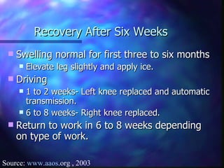 Recovery After Six Weeks Swelling normal for first three to six months Elevate leg slightly and apply ice.  Driving 1 to 2 weeks- Left knee replaced and automatic transmission.  6 to 8 weeks- Right knee replaced.  Return to work in 6 to 8 weeks depending on type of work. Source:  www. aaos .org  , 2003 