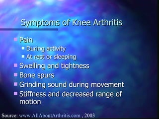 Symptoms of Knee Arthritis Pain During activity At rest or sleeping Swelling and tightness Bone spurs Grinding sound during movement Stiffness and decreased range of motion Source:  www.AllAboutArthritis.com  , 2003 