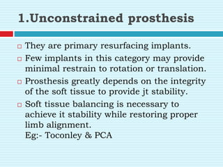 1.Unconstrained prosthesis
 They are primary resurfacing implants.
 Few implants in this category may provide
minimal restrain to rotation or translation.
 Prosthesis greatly depends on the integrity
of the soft tissue to provide jt stability.
 Soft tissue balancing is necessary to
achieve it stability while restoring proper
limb alignment.
Eg:- Toconley & PCA
 