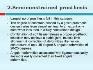 2.Semiconstrained prosthesis
 Largest no of prosthesis fall in this category.
 The degree of constrain possed by a given prosthetic
design varies from almost minimal to an extent only
somewhat less than in a fully constrained design.
 Combination of soft tissue release a proper prosthetic
selection may achieve a stable joint, muscle limb
alignment & correction of deformities like flexion
contracture of upto 45 degree & angular deformities of
20-25 degrees.
 Angular deformities associated with ligamentous laxity
are more easily corrected than fixed angular
deformities.
 