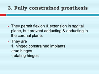 3. Fully constrained prosthesis
 They permit flexion & extension in sggital
plane, but prevent adducting & abducting in
the coronal plane.
 They are
1. hinged constrained implants
-true hinges
-rotating hinges
 